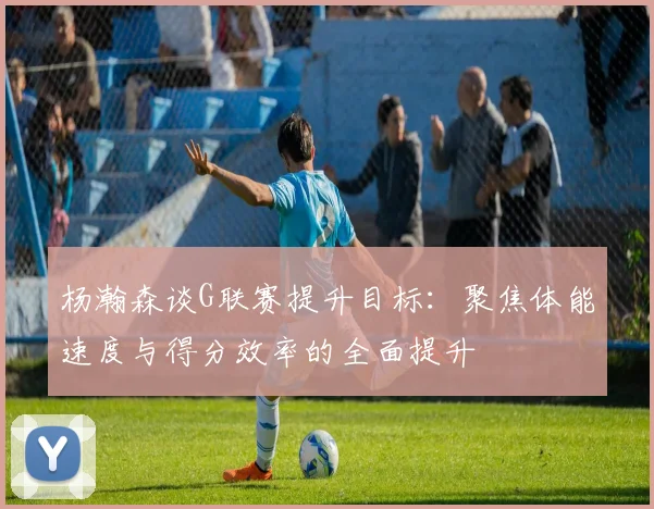 杨瀚森谈G联赛提升目标：聚焦体能速度与得分效率的全面提升