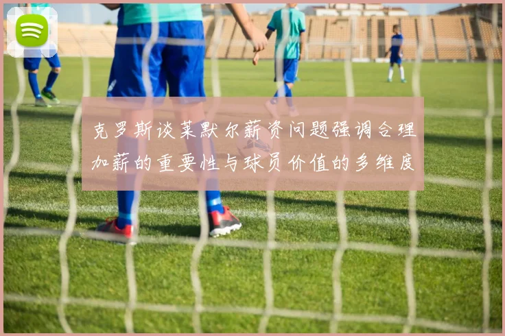 克罗斯谈莱默尔薪资问题强调合理加薪的重要性与球员价值的多维度分析