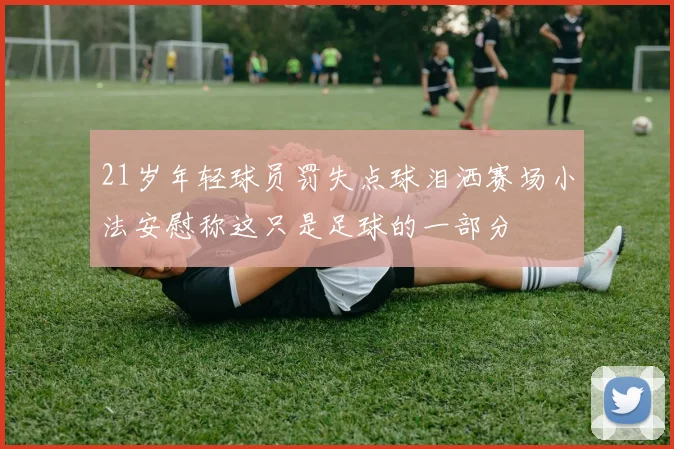 21岁年轻球员罚失点球泪洒赛场小法安慰称这只是足球的一部分