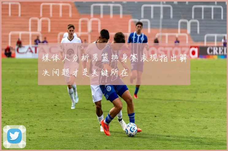 媒体人分析男篮热身赛表现指出解决问题才是关键所在