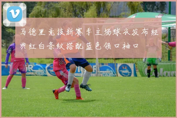 马德里竞技新赛季主场球衣发布经典红白条纹搭配蓝色领口袖口