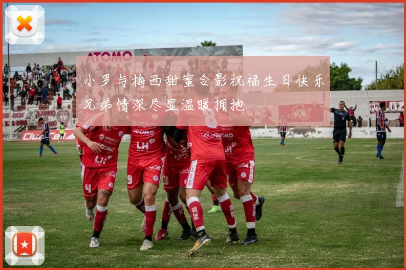 小罗与梅西甜蜜合影祝福生日快乐兄弟情深尽显温暖拥抱