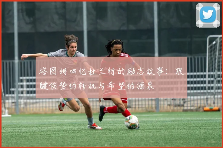 塔图姆回忆杜兰特的励志故事：跟腱伤势的转机与希望的源泉