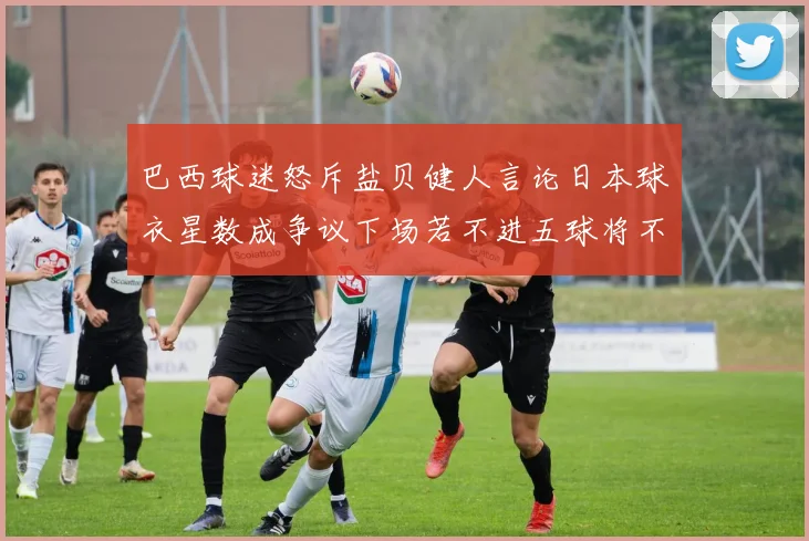 巴西球迷怒斥盐贝健人言论日本球衣星数成争议下场若不进五球将不庆祝