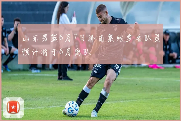 山东男篮6月7日济南集结多名队员预计将于6月离队