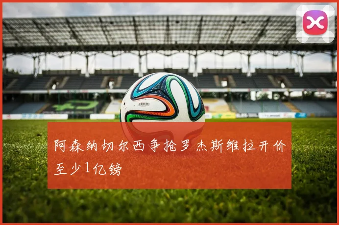 阿森纳切尔西争抢罗杰斯维拉开价至少1亿镑