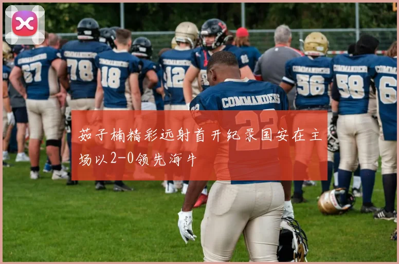 茹子楠精彩远射首开纪录国安在主场以2-0领先海牛