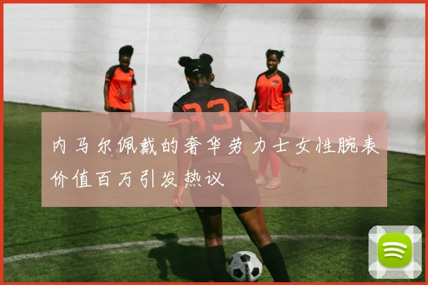 内马尔佩戴的奢华劳力士女性腕表价值百万引发热议