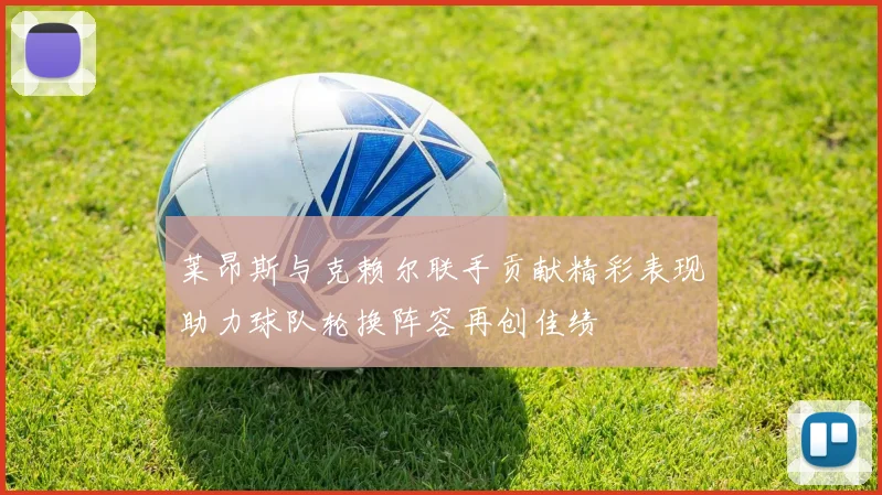 莱昂斯与克赖尔联手贡献精彩表现助力球队轮换阵容再创佳绩