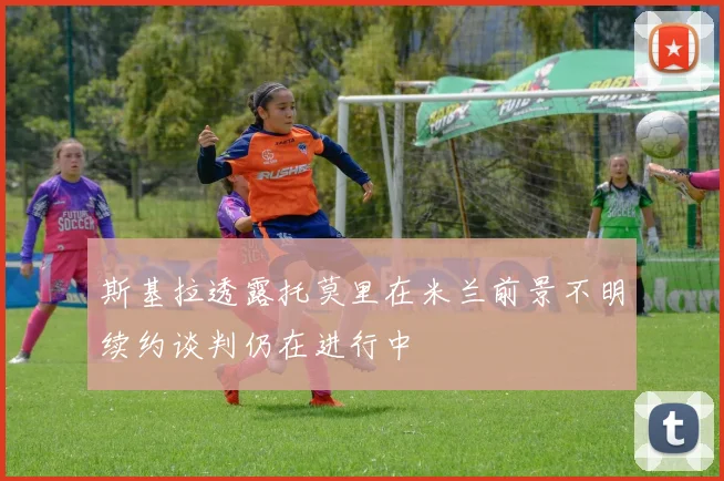 斯基拉透露托莫里在米兰前景不明续约谈判仍在进行中