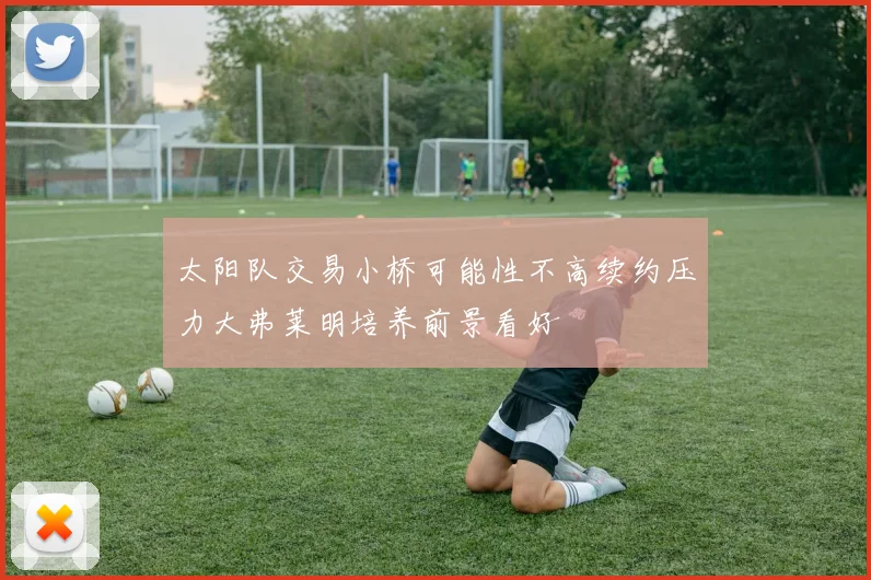 太阳队交易小桥可能性不高续约压力大弗莱明培养前景看好