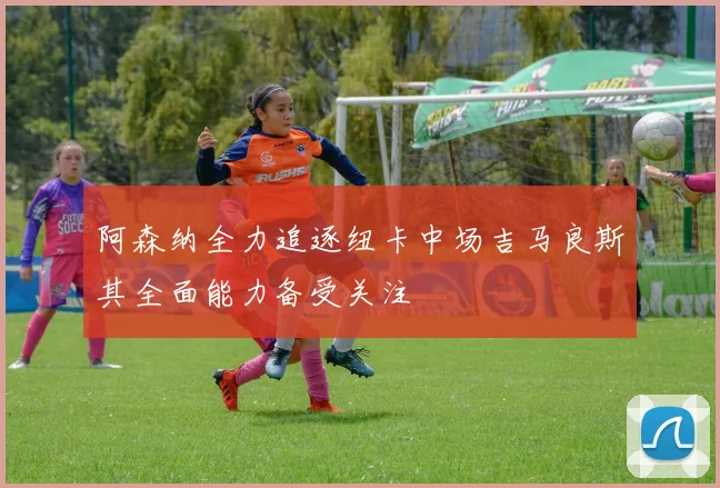 阿森纳全力追逐纽卡中场吉马良斯其全面能力备受关注