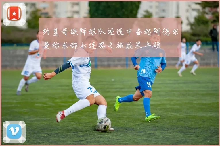 约基奇缺阵球队逆境中奋起阿德尔曼称东部七连客之旅成果丰硕