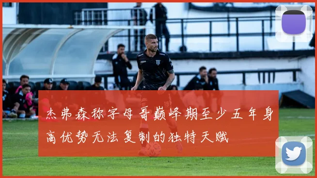 杰弗森称字母哥巅峰期至少五年身高优势无法复制的独特天赋