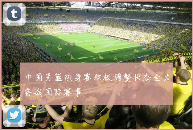 中国男篮热身赛积极调整状态全力备战国际赛事