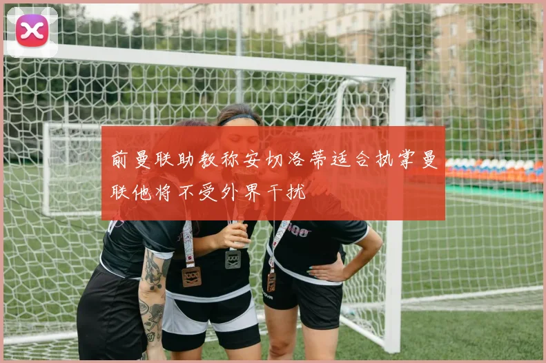 前曼联助教称安切洛蒂适合执掌曼联他将不受外界干扰