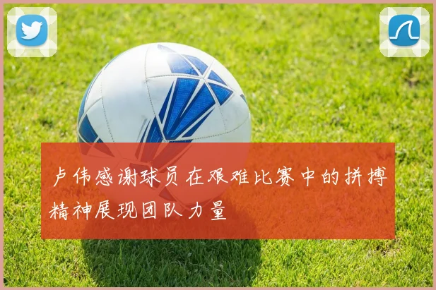 卢伟感谢球员在艰难比赛中的拼搏精神展现团队力量