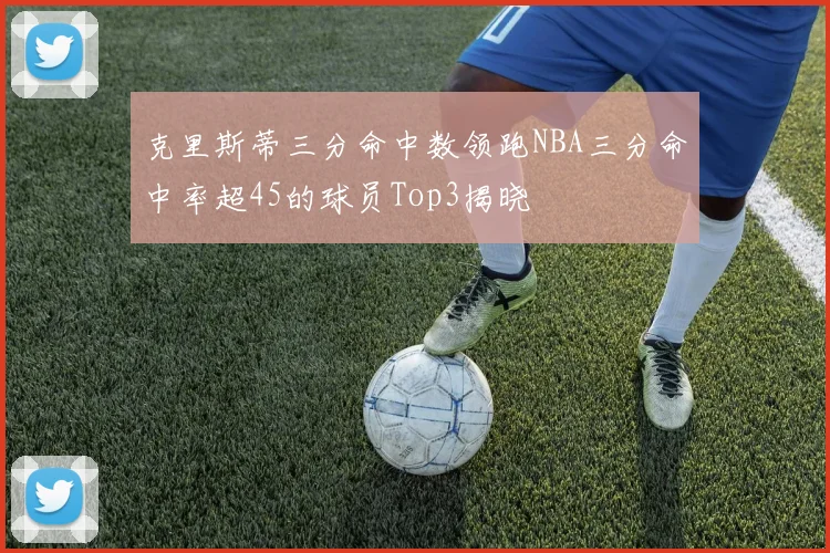 克里斯蒂三分命中数领跑NBA三分命中率超45的球员Top3揭晓