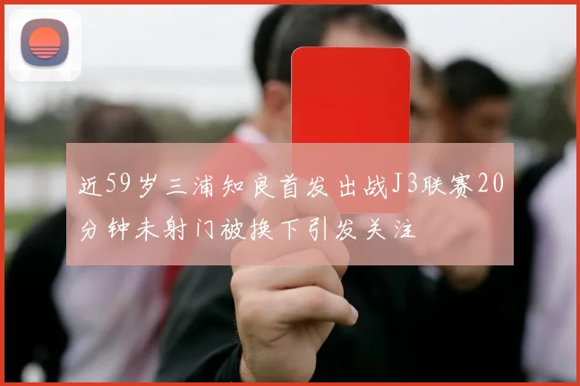 近59岁三浦知良首发出战J3联赛20分钟未射门被换下引发关注