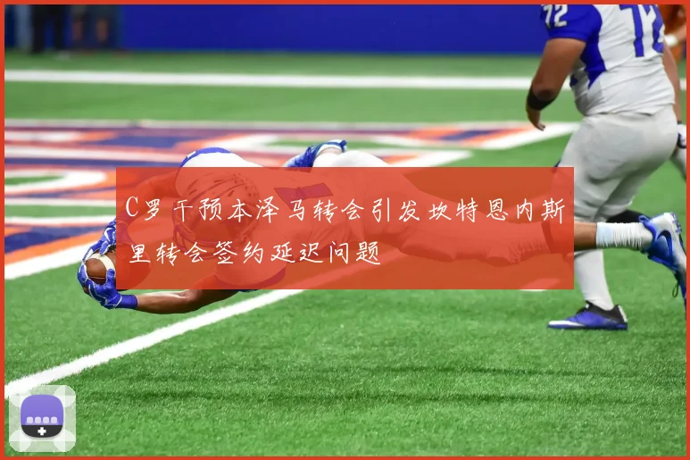 C罗干预本泽马转会引发坎特恩内斯里转会签约延迟问题