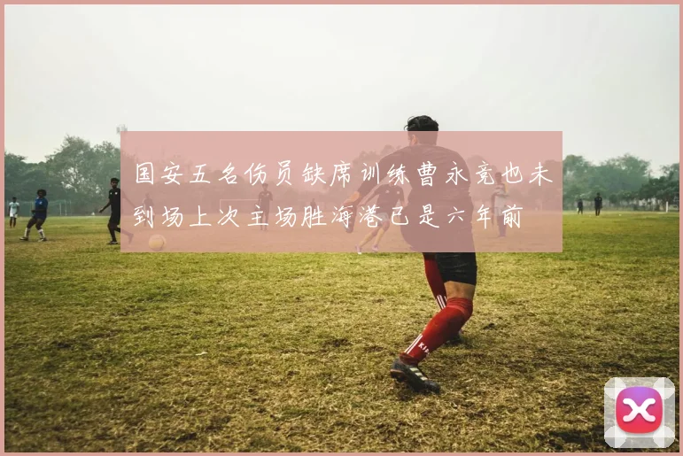 国安五名伤员缺席训练曹永竞也未到场上次主场胜海港已是六年前