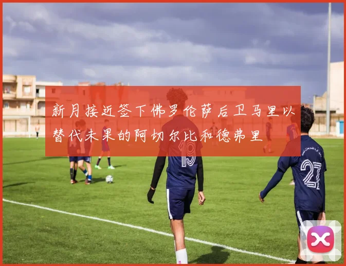 新月接近签下佛罗伦萨后卫马里以替代未果的阿切尔比和德弗里