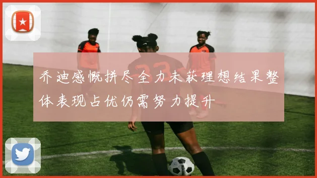乔迪感慨拼尽全力未获理想结果整体表现占优仍需努力提升