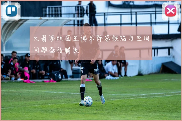 火箭惨败国王揭示阵容缺陷与空间问题亟待解决